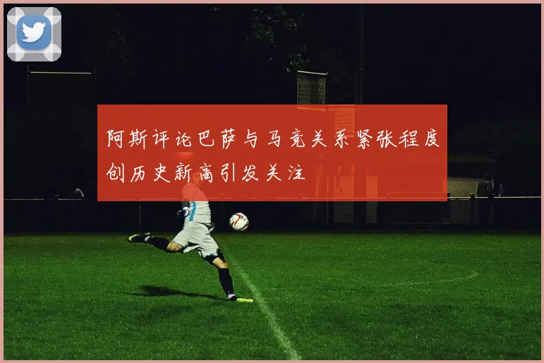阿斯评论巴萨与马竞关系紧张程度创历史新高引发关注