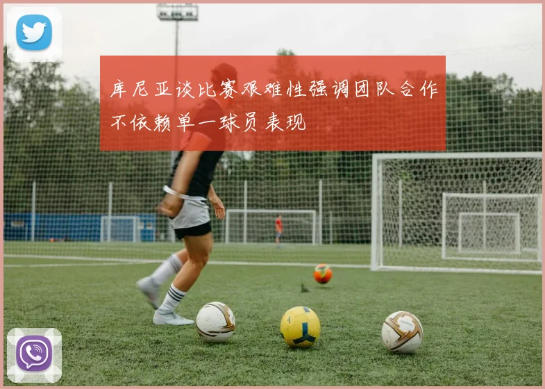 库尼亚谈比赛艰难性强调团队合作不依赖单一球员表现