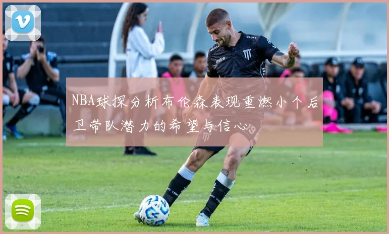 NBA球探分析布伦森表现重燃小个后卫带队潜力的希望与信心