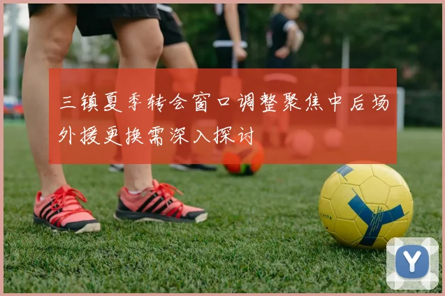 三镇夏季转会窗口调整聚焦中后场外援更换需深入探讨