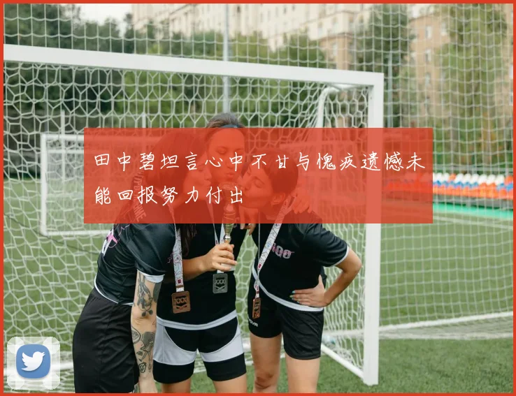 田中碧坦言心中不甘与愧疚遗憾未能回报努力付出
