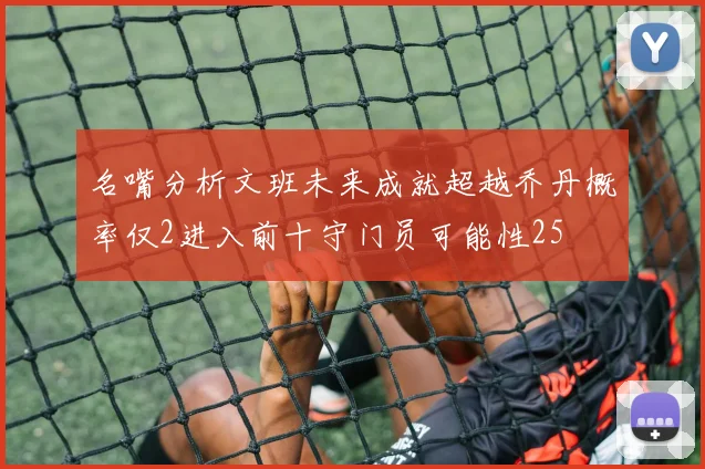 名嘴分析文班未来成就超越乔丹概率仅2进入前十守门员可能性25