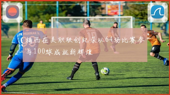 梅西在美职联创纪录以64场比赛参与100球成就新辉煌