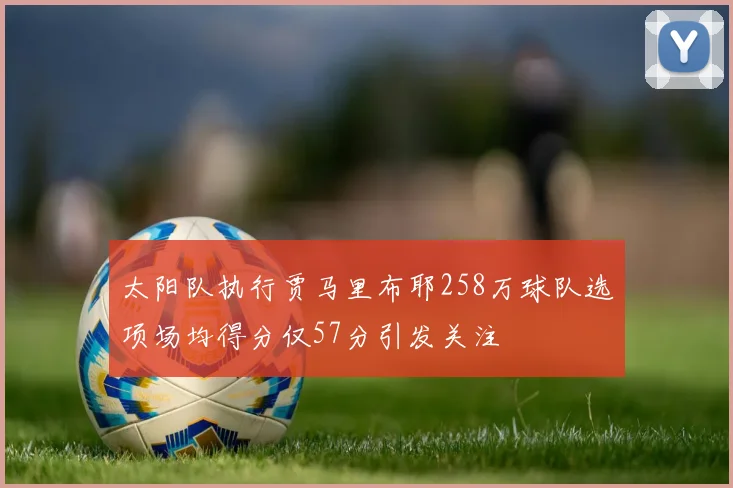 太阳队执行贾马里布耶258万球队选项场均得分仅57分引发关注