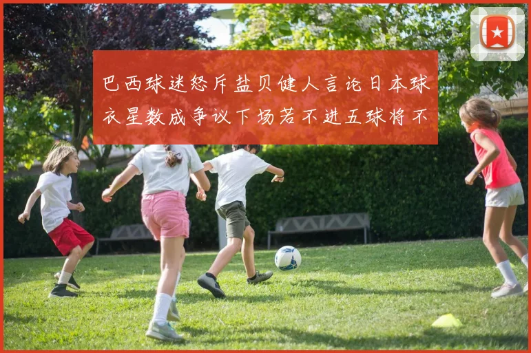 巴西球迷怒斥盐贝健人言论日本球衣星数成争议下场若不进五球将不庆祝