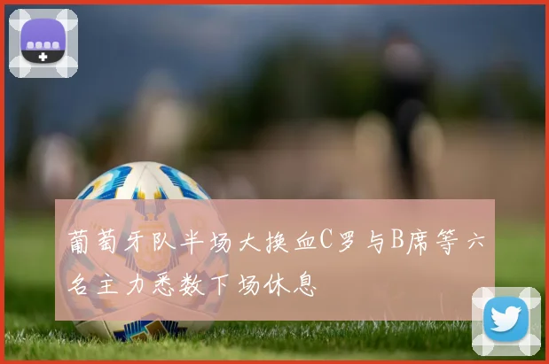 葡萄牙队半场大换血C罗与B席等六名主力悉数下场休息
