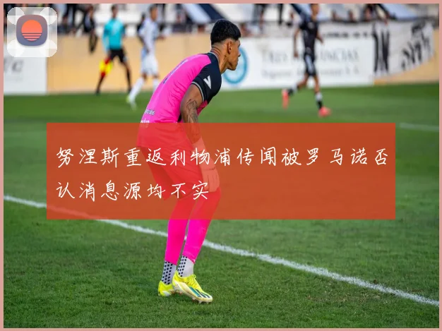 努涅斯重返利物浦传闻被罗马诺否认消息源均不实
